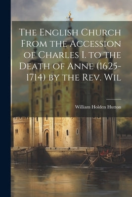 The English Church From the Accession of Charles I. to the Death of Anne (1625-1714) by the Rev. Wil by Hutton, William Holden