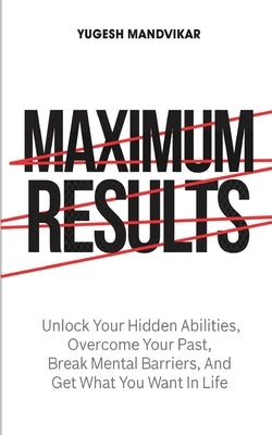 Maximum Results: Unlock Your Hidden Abilities, Overcome Your Past, Break Mental Barriers, And Get What You Want in Life by Mandvikar, Yugesh