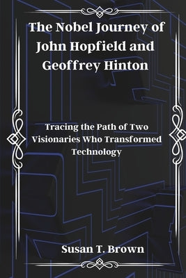 The Nobel Journey of John Hopfield and Geoffrey Hinton: Tracing the Path of Two Visionaries Who Transformed Technology by Brown, Susan T.