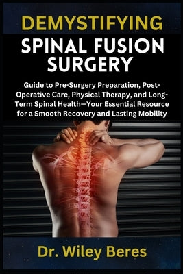 Demystifying Spinal Fusion Surgery: Guide to Pre-Surgery Preparation, Post-Operative Care, Physical Therapy, and Long-Term Spinal Health-Your Essentia by Beres, Wiley