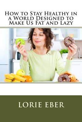 How to Stay Healthy in a World Designed to Make Us Fat and Lazy by Eber, Lorie
