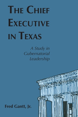 The Chief Executive In Texas: A Study in Gubernatorial Leadership by Gantt, Fred