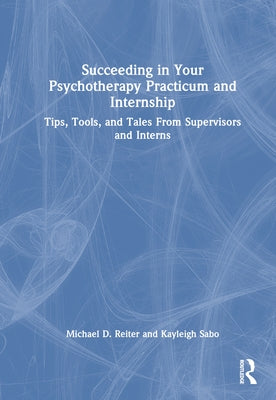 Succeeding in Your Psychotherapy Practicum and Internship: Tips, Tools, and Tales from Supervisors and Interns by Reiter, Michael D.