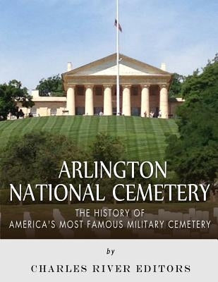 Arlington National Cemetery: The History of America's Most Famous Military Cemetery by Charles River Editors
