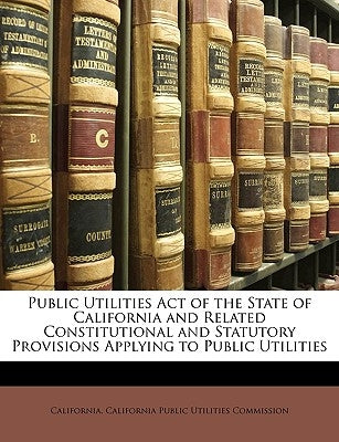 Public Utilities Act of the State of California and Related Constitutional and Statutory Provisions Applying to Public Utilities by California