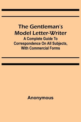 The Gentleman's Model Letter-writer; A Complete Guide to Correspondence on All Subjects, with Commercial Forms by Anonymous