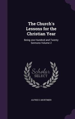 The Church's Lessons for the Christian Year: Being one Hundred and Twenty Sermons Volume 2 by Mortimer, Alfred G.