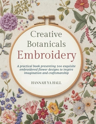 Creative Botanicals Embroidery: A practical book presenting 200 exquisite embroidered flower designs to inspire imagination and craftsmanship by Hall, Hannah Ya