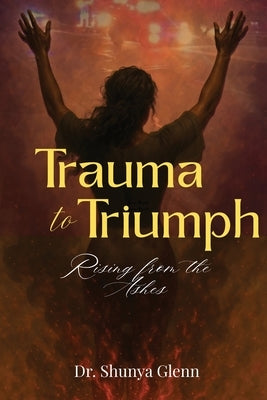 Trauma to Triumph: Rising from the Ashes by Glenn, Shunya