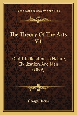 The Theory Of The Arts V1: Or Art In Relation To Nature, Civilization, And Man (1869) by George Harris