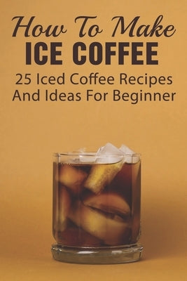 How To Make Ice Coffee: 25 Iced Coffee Recipes And Ideas For Beginner: What Are Good Iced Coffee Drinks? by Yurovic, Kathleen