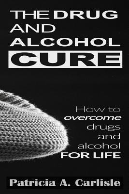 The drug and alcohol cure: How to overcome drugs and alcohol for life by Carlisle, Patricia a.