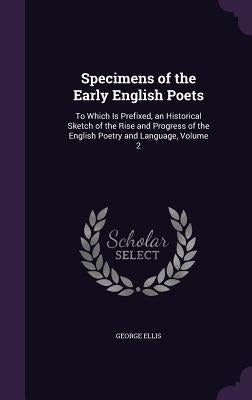 Specimens of the Early English Poets: To Which Is Prefixed, an Historical Sketch of the Rise and Progress of the English Poetry and Language, Volume 2 by Ellis, George