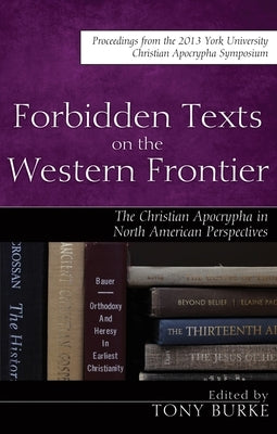 Forbidden Texts on the Western Frontier: The Christian Apocrypha in North American Perspectives: Proceedings from the 2013 York University Christian A by Burke, Tony