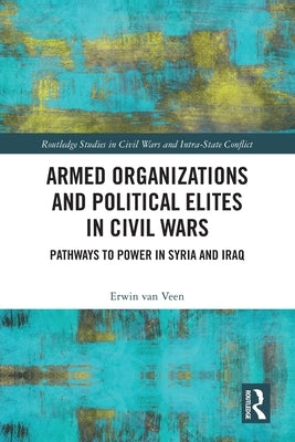 Armed Organizations and Political Elites in Civil Wars: Pathways to Power in Syria and Iraq by Van Veen, Erwin