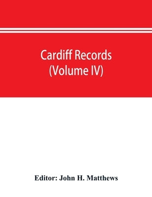 Cardiff records; being materials for a history of the county borough from the earliest times (Volume IV) by H. Matthews, John