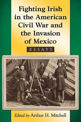 Fighting Irish in the American Civil War and the Invasion of Mexico: Essays by Mitchell, Arthur H.