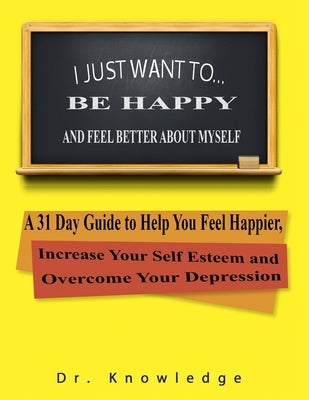 I Just Want To Be Happy and Feel Better About Myself: A 31 Step Guide to Help You Feel Happier, Increase Your Self Esteem, and Overcome Your Depressio by Knowledge