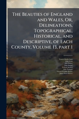 The Beauties of England and Wales, Or, Delineations, Topographical, Historical, and Descriptive, of Each County, Volume 13, part 1 by Laird, Francis Charles
