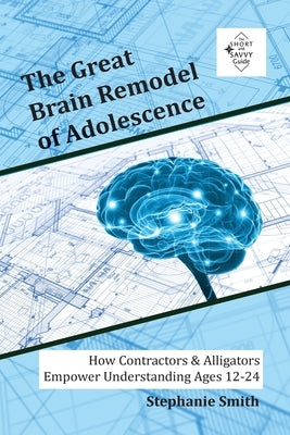 The Great Brain Remodel of Adolescence: How Contractors & Alligators Empower Understanding Ages 12-24 by Smith, Stephanie