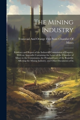 The Mining Industry: Evidence and Report of the Industrial Commission of Enquiry, With an Appendix Containing the Letter of the Chamber of by Transvaal and Orange Free State Chamber