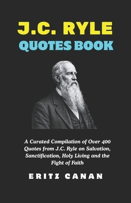 J.C. Ryle Quotes Book: A Curated Compilation of Over 400 Quotes from J.C. Ryle on Salvation, Sanctification, Holy Living and the Fight of Faith by Canan, Eritz