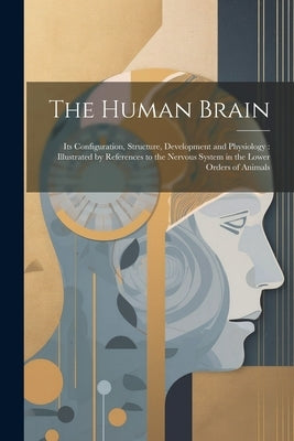 The Human Brain: Its Configuration, Structure, Development and Physiology: Illustrated by References to the Nervous System in the Lower Orders of Anim by Anonymous