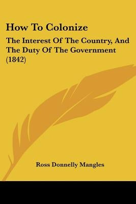 How To Colonize: The Interest Of The Country, And The Duty Of The Government (1842) by Mangles, Ross Donnelly