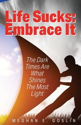 Life Sucks: Embrace It: The Dark Times Are What Shines The Most Light by Goslin, Meghan E.