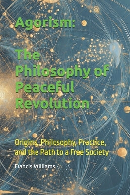 Agorism: The Philosophy of Peaceful Revolution: Origins, Philosophy, Practice, and the Path to a Free Society by Williams, Francis