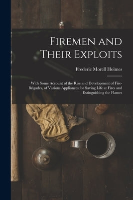 Firemen and Their Exploits: With Some Account of the Rise and Development of Fire-Brigades, of Various Appliances for Saving Life at Fires and Ext by Holmes, Frederic Morell