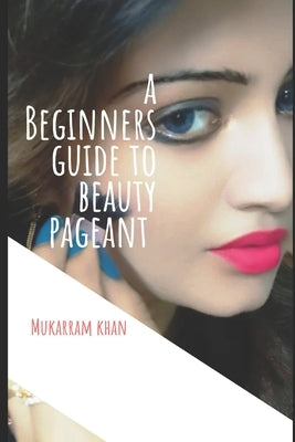 A Beginners Guide to Beauty Pageant: All you wanted to know about winning the beauty crown. A step by step guide to success. by Khan, Mukarram