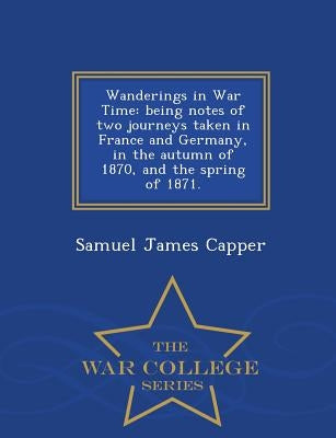 Wanderings in War Time: Being Notes of Two Journeys Taken in France and Germany, in the Autumn of 1870, and the Spring of 1871. - War College Series by Capper, Samuel James