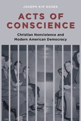 Acts of Conscience: Christian Nonviolence and Modern American Democracy by Kosek, Joseph Kip