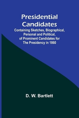Presidential Candidates: Containing Sketches, Biographical, Personal and Political, of Prominent Candidates for the Presidency in 1860 by W. Bartlett, D.