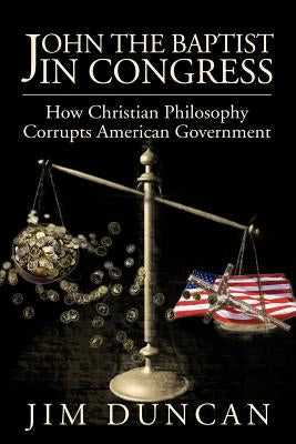 John the Baptist in Congress: How Christian Philosophy Corrupts American Government by Duncan, Jim