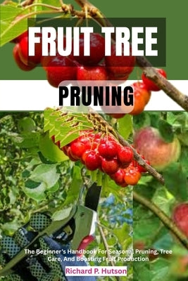 Fruit Tree Pruning: The Beginner's Handbook For Seasonal Pruning, Tree Care, And Boosting Fruit Production by P. Hutson, Richard