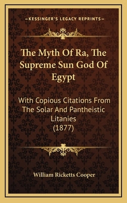 The Myth of Ra, the Supreme Sun God of Egypt: With Copious Citations from the Solar and Pantheistic Litanies (1877) by Cooper, William Ricketts