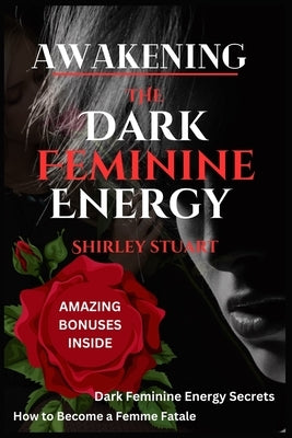 Awakening the Dark Feminine Energy: Embrace Your Inner Femme Fatale - From Self-Discovery to Confidence Mastery: The Definitive Manual for Navigating by Stuart, Shirley
