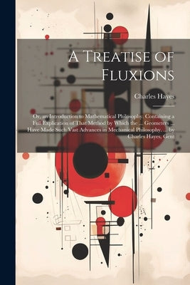 A Treatise of Fluxions: Or, an Introduction to Mathematical Philosophy. Containing a Full Explication of That Method by Which the ... Geometer by Hayes, Charles