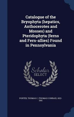 Catalogue of the Bryophyta (hepatics, Anthocerotes and Mosses) and Pteridophyta (ferns and Fern-allies) Found in Pennsylvania by Porter, Thomas C. (Thomas Conrad) 1822-