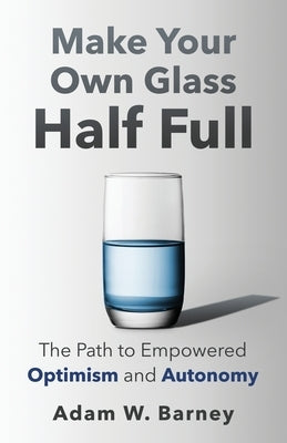 Make Your Own Glass Half Full: The Path To Empowered Optimism and Autonomy by Barney, Adam W.