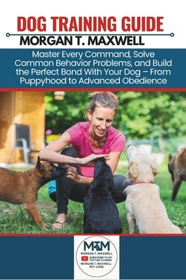 Dog Training Guide: Master Every Command, Solve Common Behavior Problems, and Build the Perfect Bond With Your Dog - From Puppyhood to Advanced Obedie by Maxwell, Morgan T.