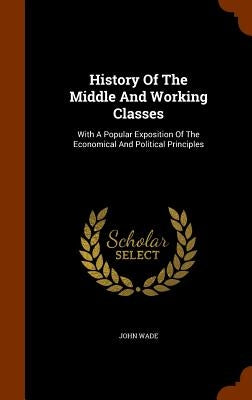 History Of The Middle And Working Classes: With A Popular Exposition Of The Economical And Political Principles by Wade, John