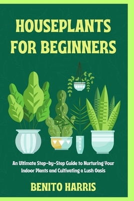 Houseplants for Beginners: An Ultimate Step-by-Step Guide to Nurturing Your Indoor Plants and Cultivating a Lush Oasis by Harris, Benito