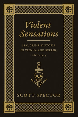 Violent Sensations: Sex, Crime, and Utopia in Vienna and Berlin, 1860-1914 by Spector, Scott