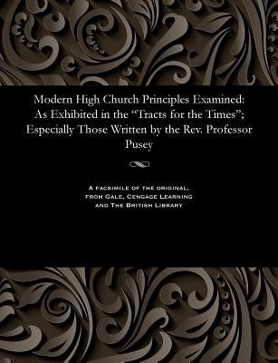 Modern High Church Principles Examined: As Exhibited in the Tracts for the Times; Especially Those Written by the Rev. Professor Pusey by Various