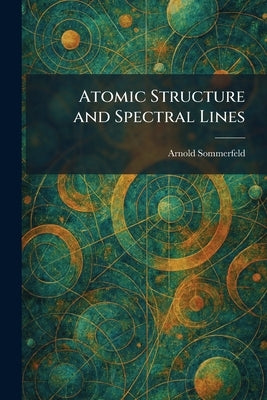 Atomic Structure and Spectral Lines by Sommerfeld, Arnold