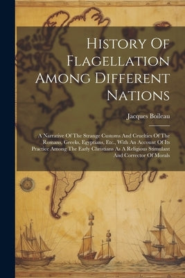 History Of Flagellation Among Different Nations: A Narrative Of The Strange Customs And Cruelties Of The Romans, Greeks, Egyptians, Etc., With An Acco by Boileau, Jacques