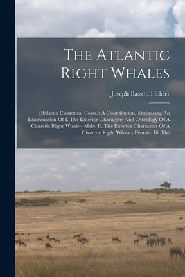 The Atlantic Right Whales: (balaena Cisarctica, Cope.): A Contribution, Embracing An Examination Of I. The Exterior Characters And Osteology Of A by Holder, Joseph Bassett